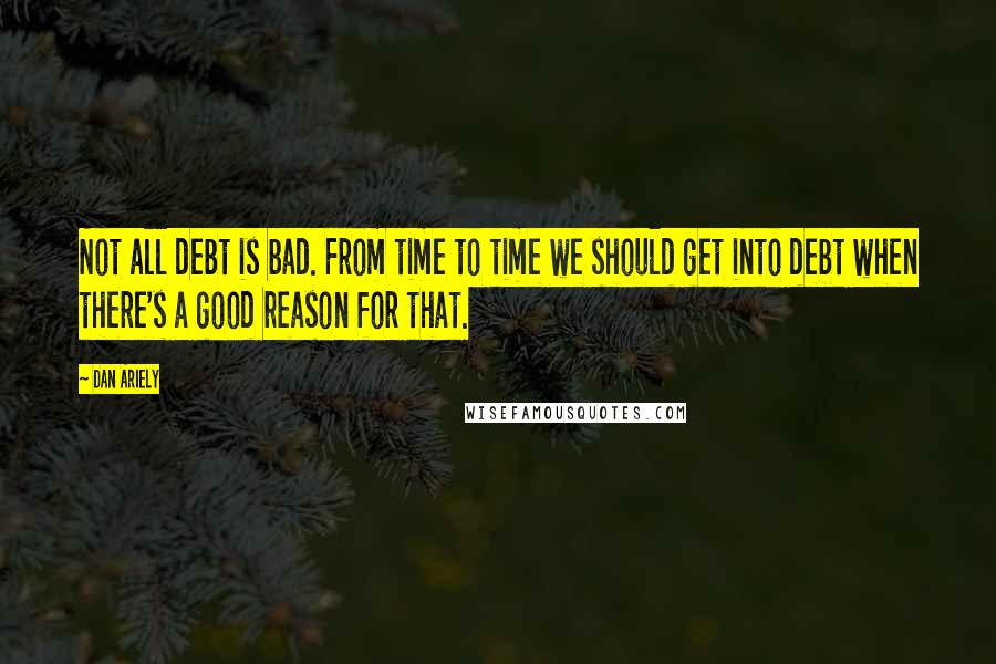 Dan Ariely Quotes: Not all debt is bad. From time to time we should get into debt when there's a good reason for that.