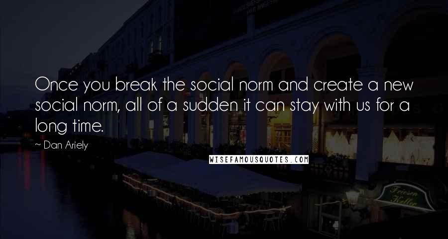 Dan Ariely Quotes: Once you break the social norm and create a new social norm, all of a sudden it can stay with us for a long time.