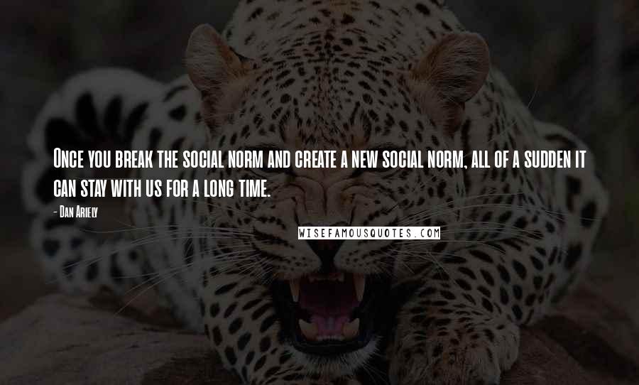 Dan Ariely Quotes: Once you break the social norm and create a new social norm, all of a sudden it can stay with us for a long time.