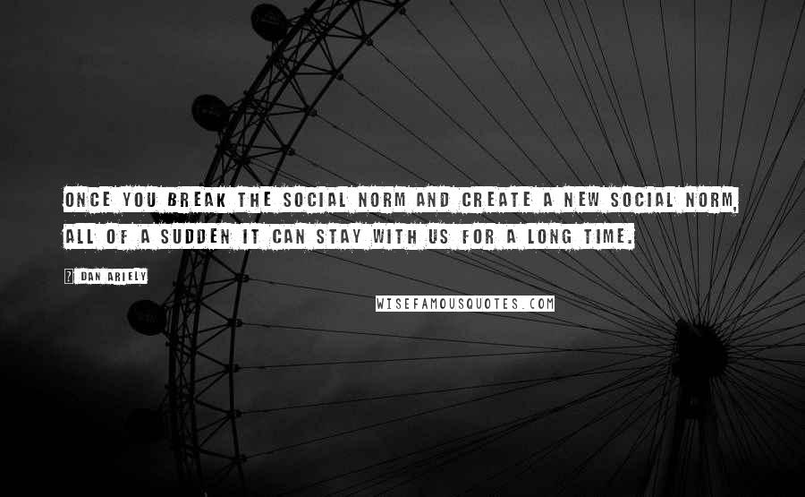 Dan Ariely Quotes: Once you break the social norm and create a new social norm, all of a sudden it can stay with us for a long time.