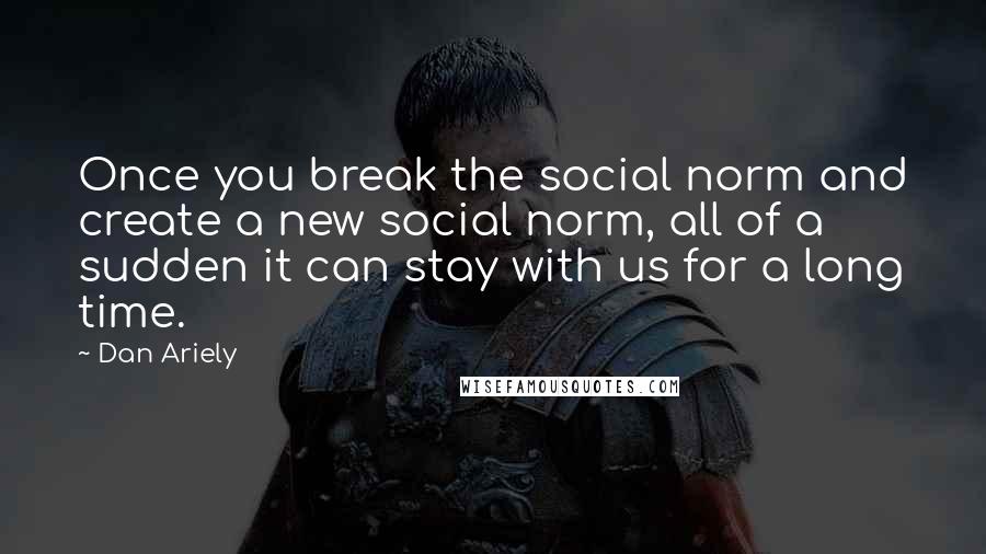 Dan Ariely Quotes: Once you break the social norm and create a new social norm, all of a sudden it can stay with us for a long time.