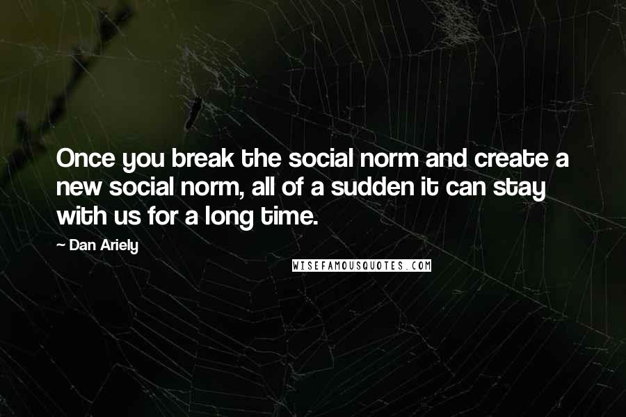 Dan Ariely Quotes: Once you break the social norm and create a new social norm, all of a sudden it can stay with us for a long time.