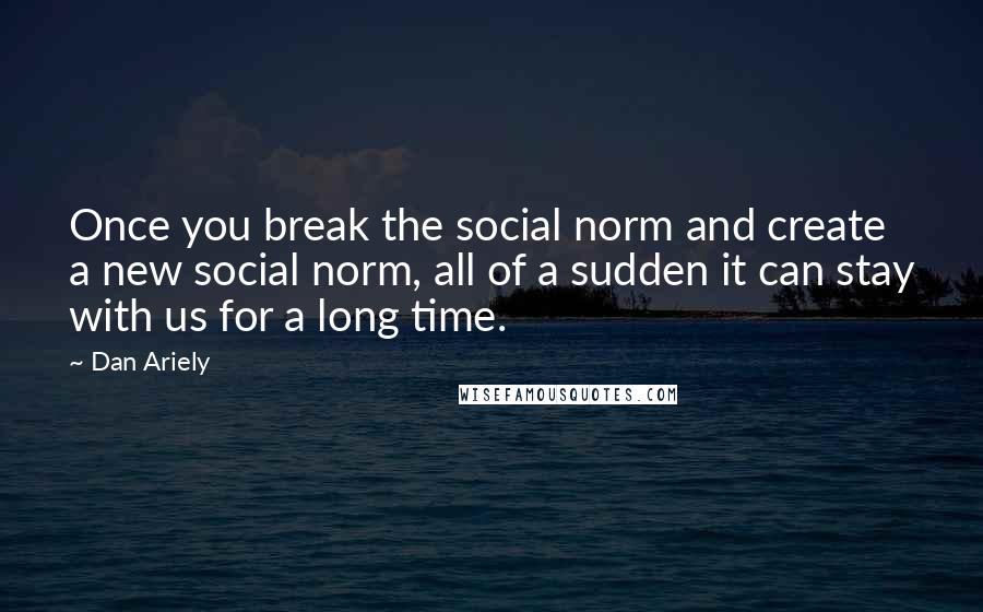 Dan Ariely Quotes: Once you break the social norm and create a new social norm, all of a sudden it can stay with us for a long time.