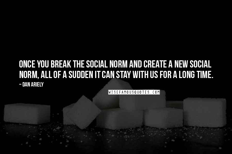 Dan Ariely Quotes: Once you break the social norm and create a new social norm, all of a sudden it can stay with us for a long time.