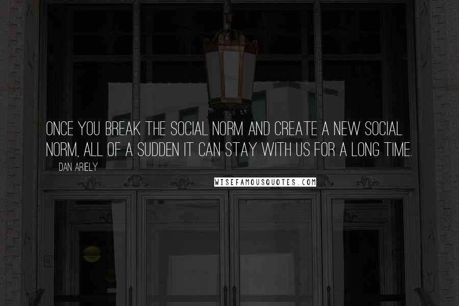 Dan Ariely Quotes: Once you break the social norm and create a new social norm, all of a sudden it can stay with us for a long time.