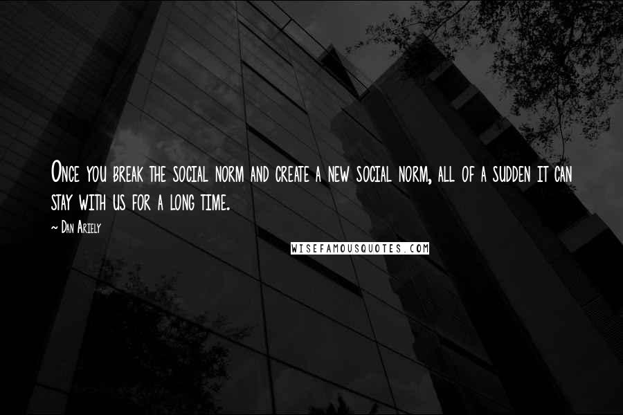 Dan Ariely Quotes: Once you break the social norm and create a new social norm, all of a sudden it can stay with us for a long time.