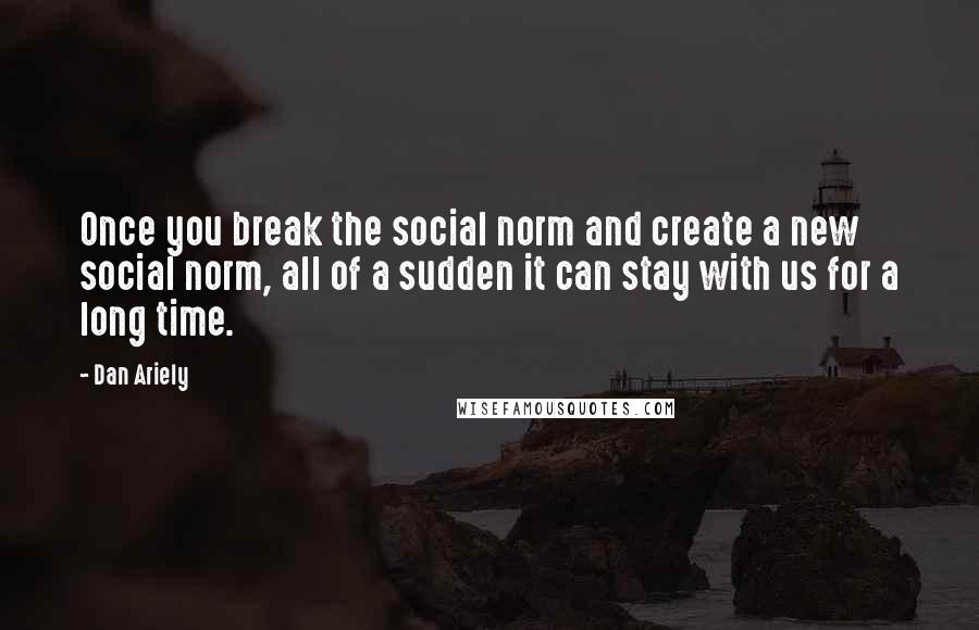 Dan Ariely Quotes: Once you break the social norm and create a new social norm, all of a sudden it can stay with us for a long time.