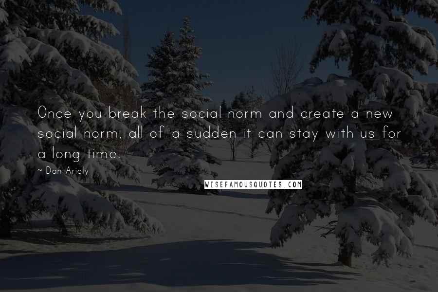 Dan Ariely Quotes: Once you break the social norm and create a new social norm, all of a sudden it can stay with us for a long time.