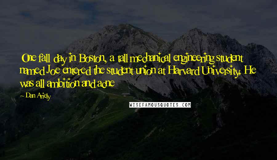 Dan Ariely Quotes: One fall day in Boston, a tall mechanical engineering student named Joe entered the student union at Harvard University. He was all ambition and acne