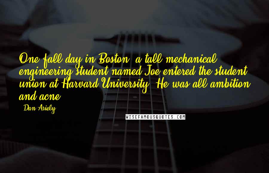 Dan Ariely Quotes: One fall day in Boston, a tall mechanical engineering student named Joe entered the student union at Harvard University. He was all ambition and acne