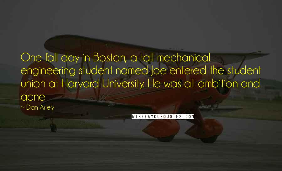Dan Ariely Quotes: One fall day in Boston, a tall mechanical engineering student named Joe entered the student union at Harvard University. He was all ambition and acne
