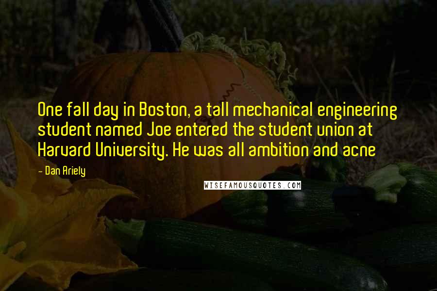 Dan Ariely Quotes: One fall day in Boston, a tall mechanical engineering student named Joe entered the student union at Harvard University. He was all ambition and acne