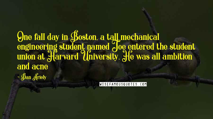 Dan Ariely Quotes: One fall day in Boston, a tall mechanical engineering student named Joe entered the student union at Harvard University. He was all ambition and acne