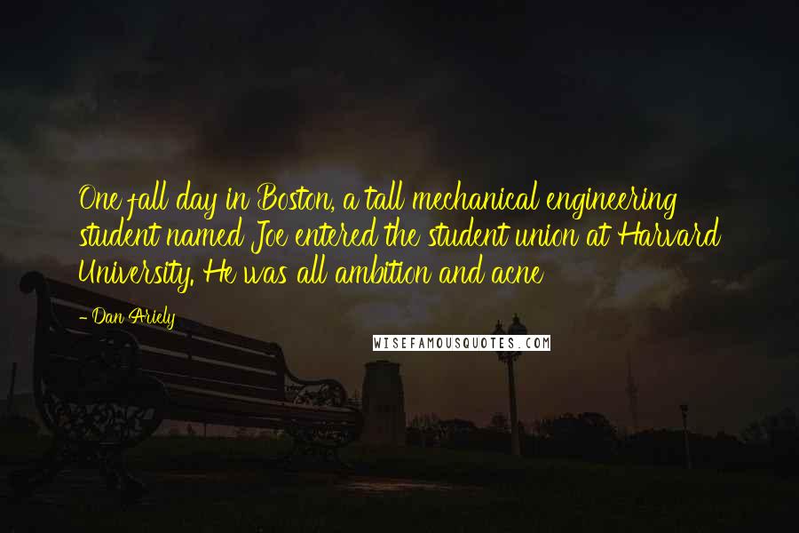 Dan Ariely Quotes: One fall day in Boston, a tall mechanical engineering student named Joe entered the student union at Harvard University. He was all ambition and acne