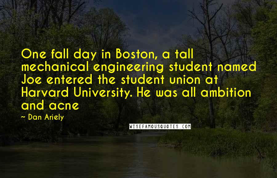 Dan Ariely Quotes: One fall day in Boston, a tall mechanical engineering student named Joe entered the student union at Harvard University. He was all ambition and acne