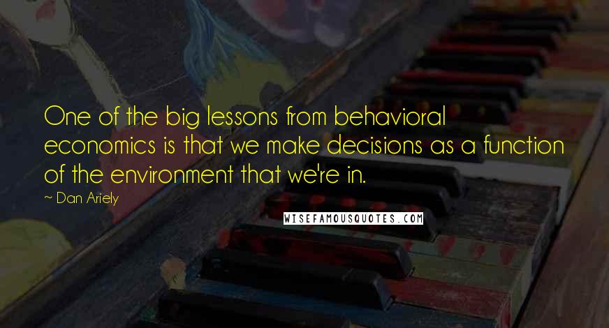 Dan Ariely Quotes: One of the big lessons from behavioral economics is that we make decisions as a function of the environment that we're in.