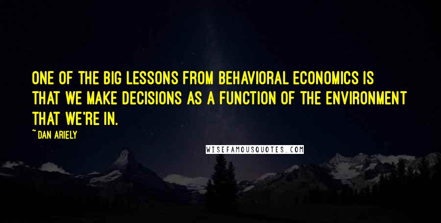 Dan Ariely Quotes: One of the big lessons from behavioral economics is that we make decisions as a function of the environment that we're in.