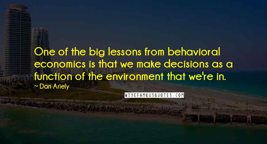 Dan Ariely Quotes: One of the big lessons from behavioral economics is that we make decisions as a function of the environment that we're in.