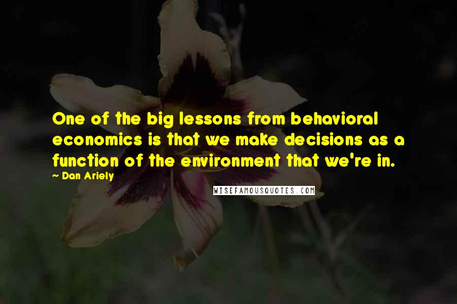 Dan Ariely Quotes: One of the big lessons from behavioral economics is that we make decisions as a function of the environment that we're in.