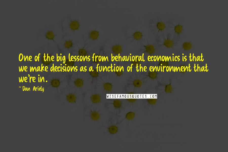 Dan Ariely Quotes: One of the big lessons from behavioral economics is that we make decisions as a function of the environment that we're in.