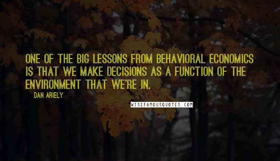 Dan Ariely Quotes: One of the big lessons from behavioral economics is that we make decisions as a function of the environment that we're in.