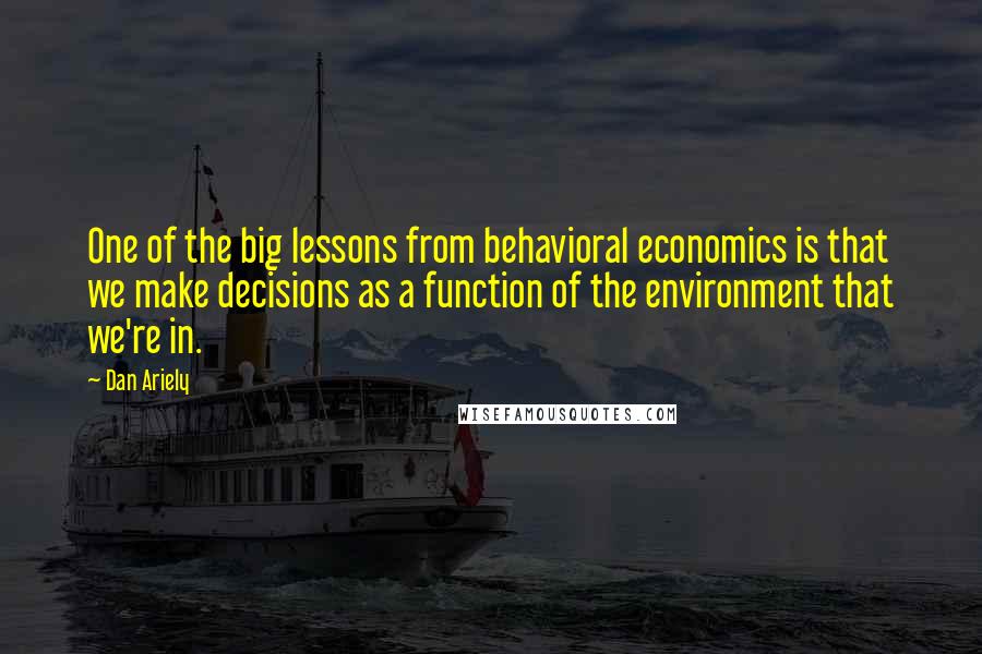 Dan Ariely Quotes: One of the big lessons from behavioral economics is that we make decisions as a function of the environment that we're in.