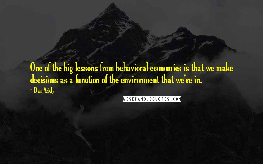 Dan Ariely Quotes: One of the big lessons from behavioral economics is that we make decisions as a function of the environment that we're in.