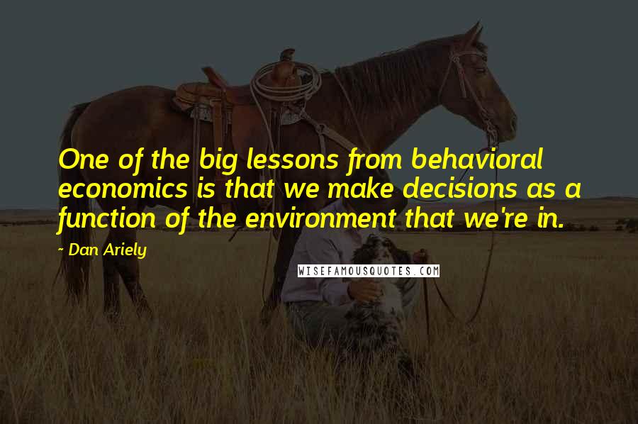 Dan Ariely Quotes: One of the big lessons from behavioral economics is that we make decisions as a function of the environment that we're in.