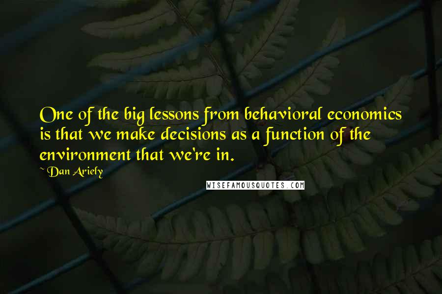 Dan Ariely Quotes: One of the big lessons from behavioral economics is that we make decisions as a function of the environment that we're in.