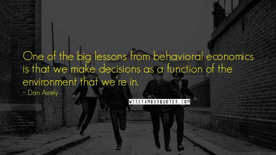 Dan Ariely Quotes: One of the big lessons from behavioral economics is that we make decisions as a function of the environment that we're in.