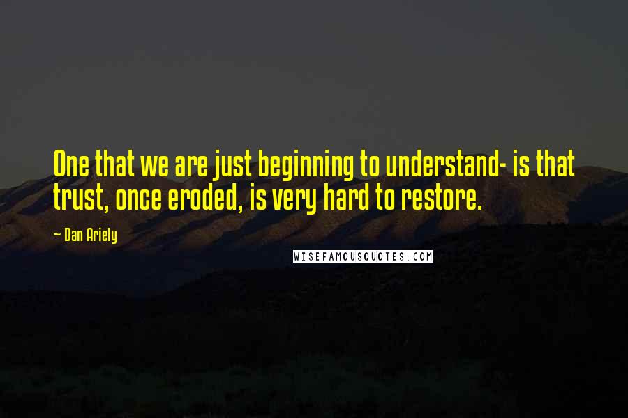Dan Ariely Quotes: One that we are just beginning to understand- is that trust, once eroded, is very hard to restore.