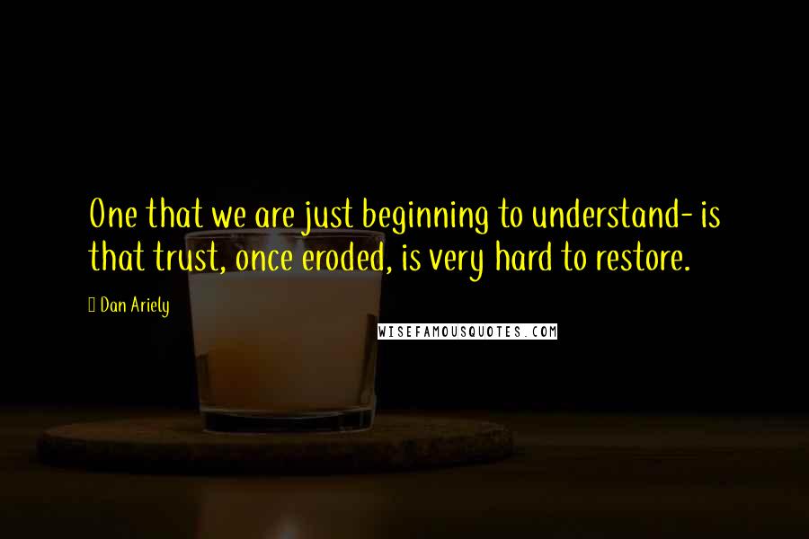 Dan Ariely Quotes: One that we are just beginning to understand- is that trust, once eroded, is very hard to restore.