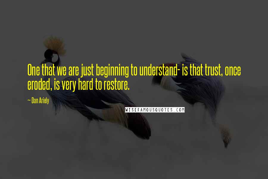 Dan Ariely Quotes: One that we are just beginning to understand- is that trust, once eroded, is very hard to restore.