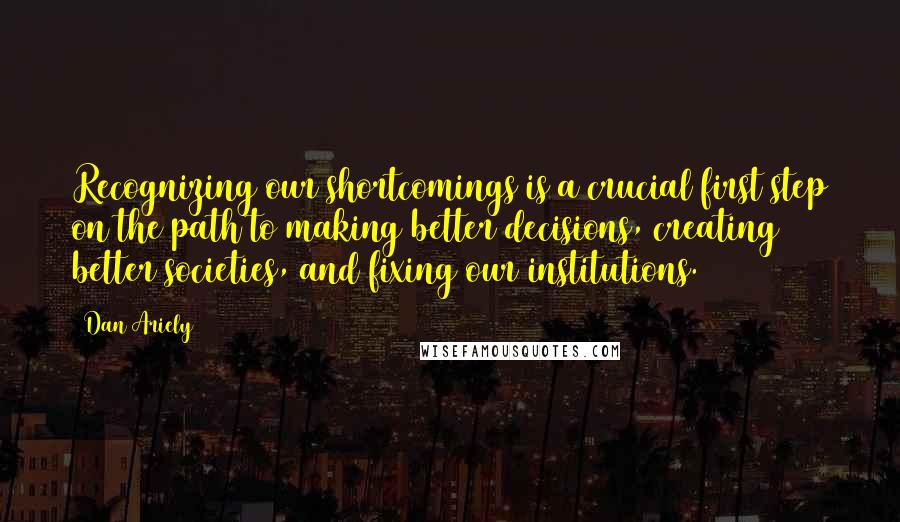Dan Ariely Quotes: Recognizing our shortcomings is a crucial first step on the path to making better decisions, creating better societies, and fixing our institutions.