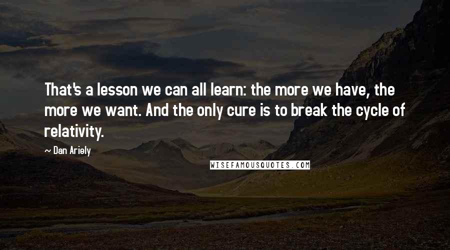 Dan Ariely Quotes: That's a lesson we can all learn: the more we have, the more we want. And the only cure is to break the cycle of relativity.