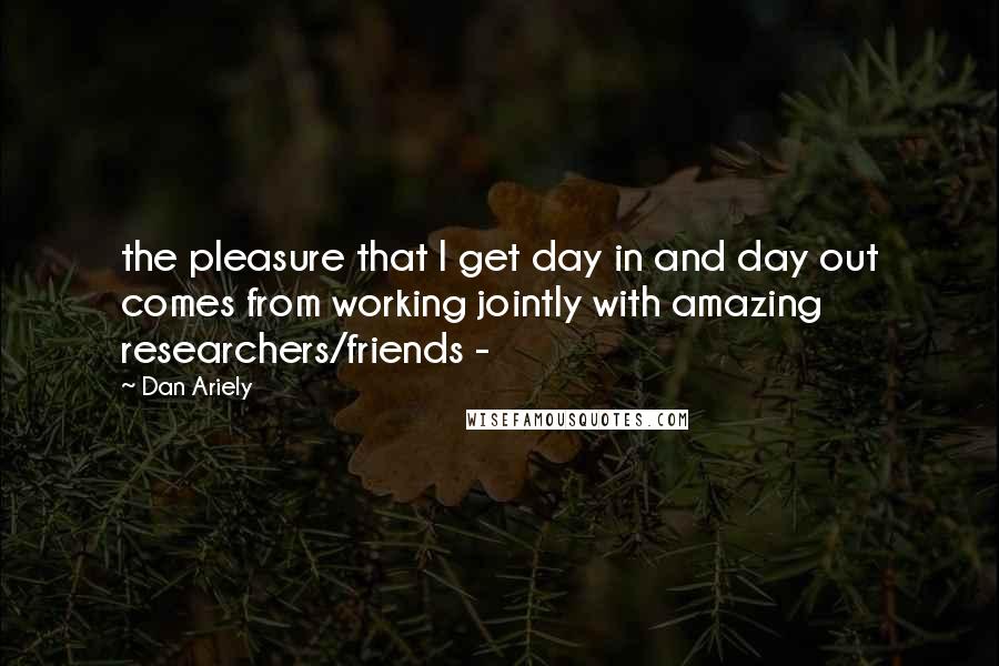 Dan Ariely Quotes: the pleasure that I get day in and day out comes from working jointly with amazing researchers/friends - 