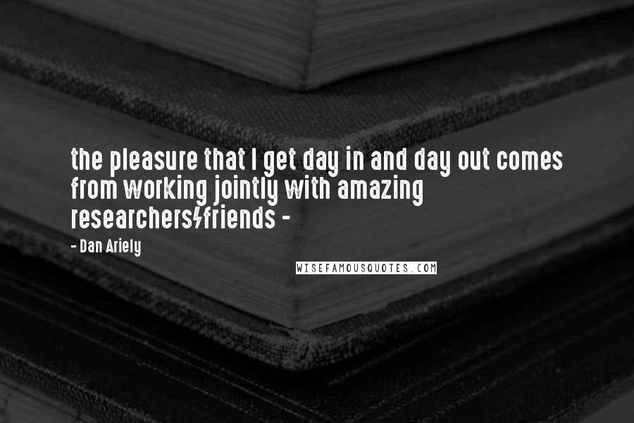 Dan Ariely Quotes: the pleasure that I get day in and day out comes from working jointly with amazing researchers/friends - 