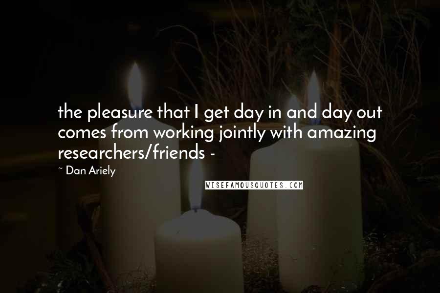 Dan Ariely Quotes: the pleasure that I get day in and day out comes from working jointly with amazing researchers/friends - 