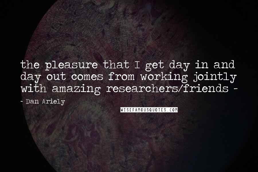 Dan Ariely Quotes: the pleasure that I get day in and day out comes from working jointly with amazing researchers/friends - 