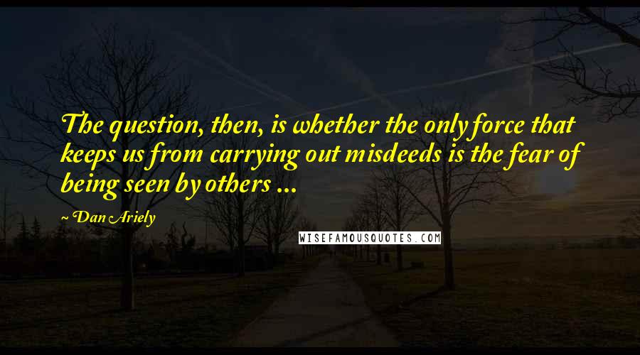 Dan Ariely Quotes: The question, then, is whether the only force that keeps us from carrying out misdeeds is the fear of being seen by others ...