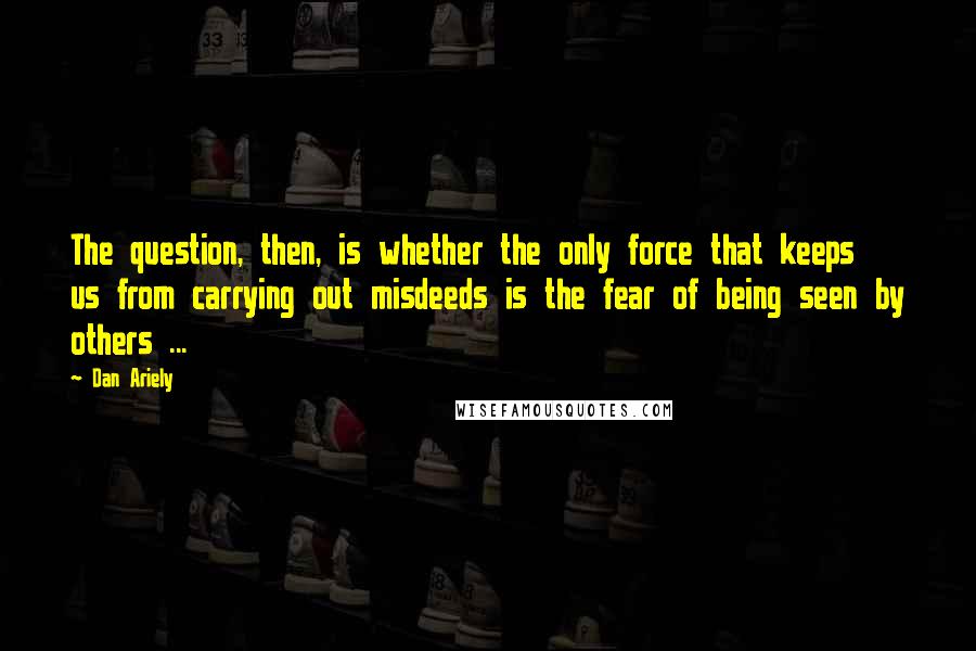 Dan Ariely Quotes: The question, then, is whether the only force that keeps us from carrying out misdeeds is the fear of being seen by others ...