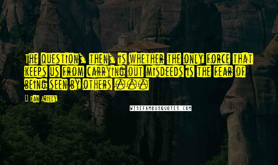 Dan Ariely Quotes: The question, then, is whether the only force that keeps us from carrying out misdeeds is the fear of being seen by others ...