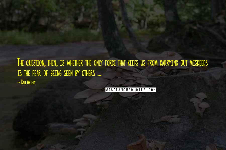 Dan Ariely Quotes: The question, then, is whether the only force that keeps us from carrying out misdeeds is the fear of being seen by others ...