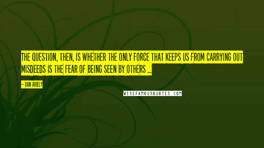 Dan Ariely Quotes: The question, then, is whether the only force that keeps us from carrying out misdeeds is the fear of being seen by others ...