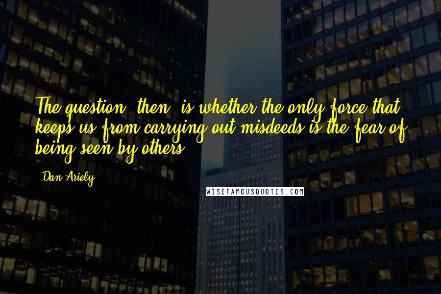 Dan Ariely Quotes: The question, then, is whether the only force that keeps us from carrying out misdeeds is the fear of being seen by others ...