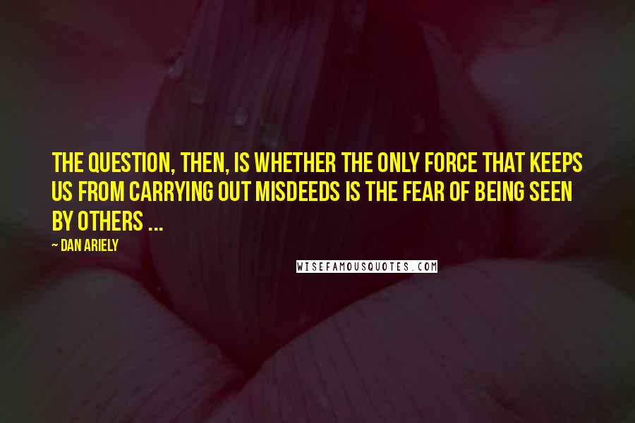 Dan Ariely Quotes: The question, then, is whether the only force that keeps us from carrying out misdeeds is the fear of being seen by others ...