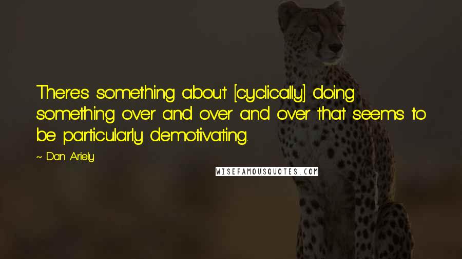 Dan Ariely Quotes: There's something about [cyclically] doing something over and over and over that seems to be particularly demotivating.