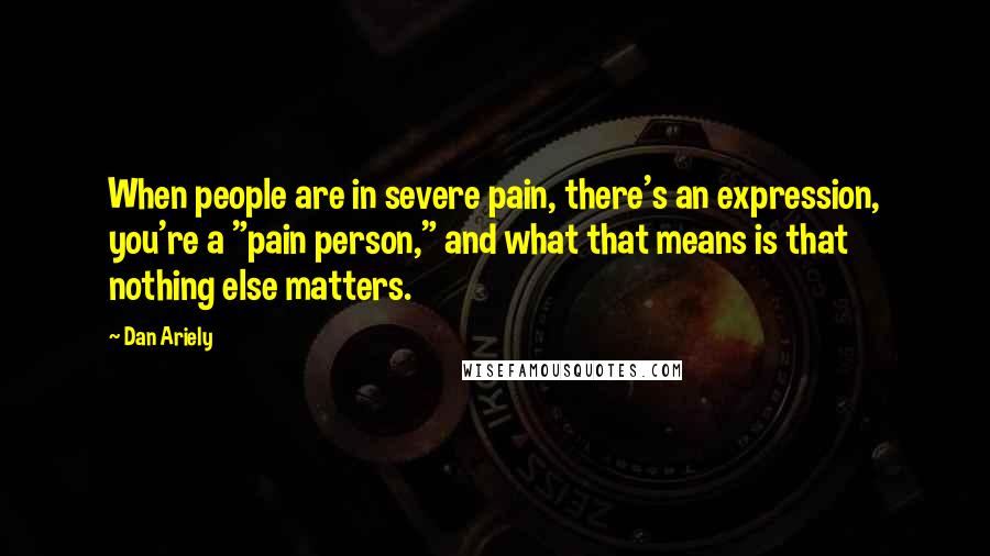 Dan Ariely Quotes: When people are in severe pain, there's an expression, you're a "pain person," and what that means is that nothing else matters.