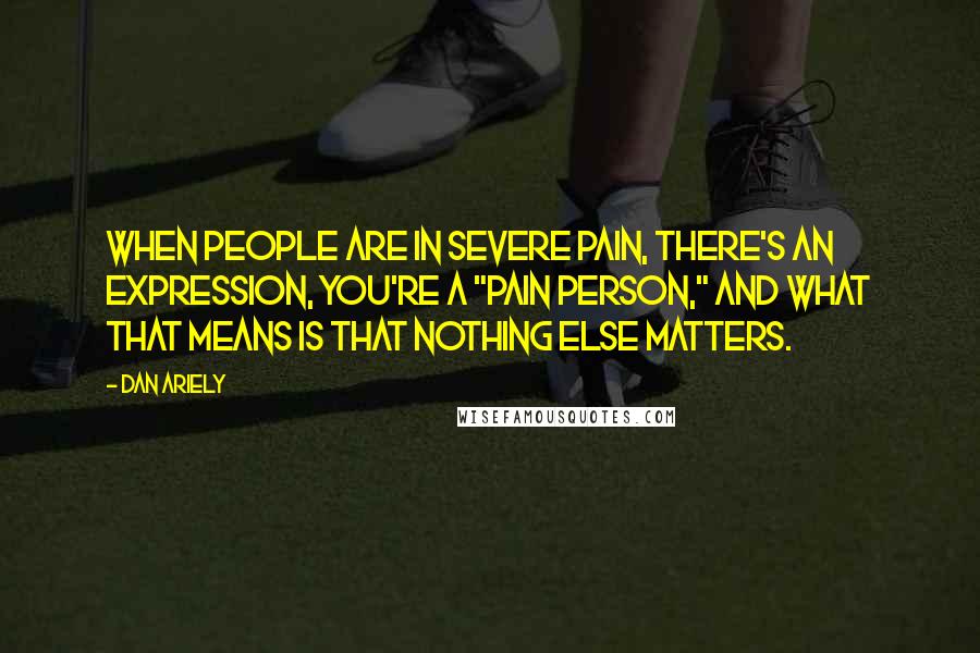 Dan Ariely Quotes: When people are in severe pain, there's an expression, you're a "pain person," and what that means is that nothing else matters.