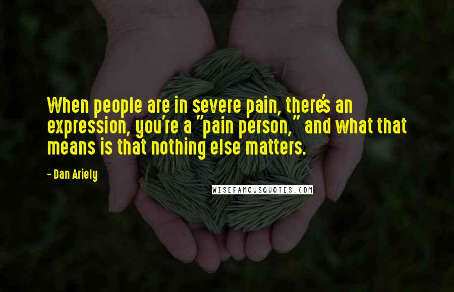 Dan Ariely Quotes: When people are in severe pain, there's an expression, you're a "pain person," and what that means is that nothing else matters.